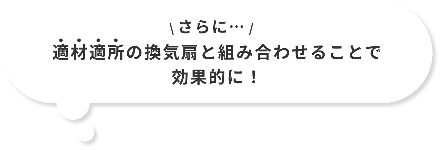 さらに…適材適所の換気扇と組み合わせることで効果的に！